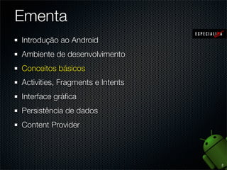 Ementa
1. Introdução ao Android
2. Ambiente de desenvolvimento
3. Conceitos básicos
4. Application, Activities e Fragments
5. Intents e Broadcast Receivers
6. Views e Layout Managers
7. Persistência de dados e Content Providers
8. Arquivos, estados e Shared Preferences


                                               2
 