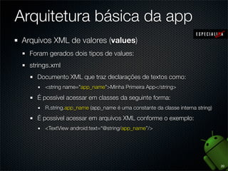 Arquitetura básica da app
 Arquivos XML de valores (values)
   Foram gerados dois tipos de values:
   strings.xml
     Documento XML que traz declarações de textos como:
        <string name="app_name">Minha Primeira App</string>

     É possível acessar em classes da seguinte forma:
        R.string.app_name (app_name é uma constante da classe interna string)

     É possível acessar em arquivos XML conforme o exemplo:
        <TextView android:text=“@string/app_name”/>




                                                                                20
 