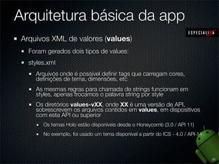 Arquitetura básica da app
 Arquivos XML de valores (values)
   Foram gerados dois tipos de values:
   styles.xml
     Arquivos onde é possível deﬁnir tags que carregam cores,
     deﬁnições de tema, dimensões, etc
     As mesmas regras para chamada de strings funcionam em
     styles, apenas trocamos o palavra string por style
     Os diretórios values-vXX, onde XX é uma versão de API,
     sobrescrevem os arquivos contidos em values, em dispositivos
     com esta API ou superior
        Os temas Holo estão disponíveis desde o Honeycomb (3.0 / API 11)
        No exemplo, foi usado um tema disponível a partir do ICS - 4.0 / API 14



                                                                                  21
 