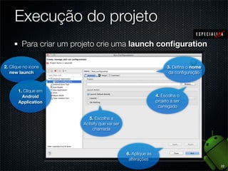 Execução do projeto
         Para criar um projeto crie uma launch conﬁguration

2. Clique no icone                                                    3. Deﬁna o nome
   new launch                                                          da conﬁguração



       1. Clique em
         Android                                                4. Escolha o
       Application                                              projeto a ser
                                                                 carregado

                            5. Escolha a
                         Activity que vai ser
                              chamada




                                                6. Aplique as
                                                 alterações
                                                                                        22
 