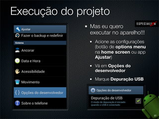 Execução do projeto
               Mas eu quero
               executar no aparelho!!!
                 Acione as conﬁgurações
                 (botão de options menu
                 na home screen ou app
                 Ajustar)
                 Vá em Opções do
                 desenvolvedor
                 Marque Depuração USB




                                          27
 