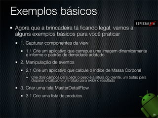 Exemplos básicos
Agora que a brincadeira tá ﬁcando legal, vamos a
alguns exemplos básicos para você praticar
  1. Capturar componentes da view
    1.1 Crie um aplicativo que carregue uma imagem dinamicamente
    e informe o padrão de densidade adotado
  2. Manipulação de eventos
    2.1 Crie um aplicativo que calcule o Índice de Massa Corporal
       Crie dois campos para pedir o peso e a altura do cliente, um botão para
       disparar o cálculo e um rótulo para exibir o resultado

  3. Criar uma tela MasterDetailFlow
    3.1 Crie uma lista de produtos



                                                                                 30
 