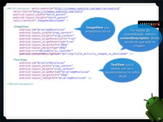 <RelativeLayout xmlns:android="http://schemas.android.com/apk/res/android"
    xmlns:tools="http://schemas.android.com/tools"
    android:layout_width="match_parent"
    android:layout_height="match_parent"
    tools:context=".ImagemVsDensidade" >

    <ImageView                                      ImageView que
        android:id="@+id/imgResolucao"                                           Por razões de
        android:layout_width="wrap_content"        arrastamos pra cá
        android:layout_height="wrap_content"                                acessibilidade, deﬁna o
        android:layout_alignParentLeft="true"                             contentDescription. Versão
        android:layout_alignParentTop="true"                                 escrita do que está na
        android:layout_marginLeft="20dp"                                            imagem
        android:layout_marginTop="20dp"
        android:src="@drawable/ic_launcher"
        android:contentDescription="@string/title_activity_imagem_vs_densidade" />

    <TextView
        android:id="@+id/txtResolucao"
        android:layout_width="wrap_content"                        TextView que já
        android:layout_height="wrap_content"                       existia, nós só o
        android:layout_alignBottom="@+id/imgResolucao"         reposicionamos no editor
        android:layout_marginLeft="29dp"
                                                                         visual
        android:layout_toRightOf="@+id/imgResolucao" />

</RelativeLayout>




                                                                                                  33
 