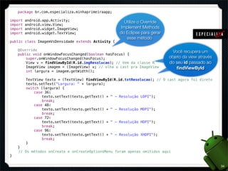 package br.com.especializa.minhaprimeiraapp;

import   android.app.Activity;                         Utilize o Override
import   android.view.View;
import   android.widget.ImageView;                   Implement Methods
import   android.widget.TextView;                   do Eclipse para gerar
                                                        esse método
public class ImagemVsDensidade extends Activity {

!   @Override                                                                Você recupera um
!   public void onWindowFocusChanged(boolean hasFocus) {
!   !   super.onWindowFocusChanged(hasFocus);                              objeto da view através
!   !   View v = findViewById(R.id.imgResolucao); // Vem da classe R       do seu id passado ao
!   !   ImageView imagem = (ImageView) v; // olha o cast pra ImageView         ﬁndViewById
!   !   int largura = imagem.getWidth();
!   !
!   !   TextView texto = (TextView) findViewById(R.id.txtResolucao); // O cast agora foi direto
!   !   texto.setText("Largura: " + largura);
!   !   switch (largura) {
!   !   !   case 36:
!   !   !   !   texto.setText(texto.getText() + " - Resolução LDPI");
!   !   !   !   break;
!   !   !   case 48:
!   !   !   !   texto.setText(texto.getText() + " - Resolução MDPI");
!   !   !   !   break;
!   !   !   case 72:
!   !   !   !   texto.setText(texto.getText() + " - Resolução HDPI");
!   !   !   !   break;
!   !   !   case 96:
!   !   !   !   texto.setText(texto.getText() + " - Resolução XHDPI");
!   !   !   !   break;
!   !   }! !
!   }
    // Os métodos onCreate e onCreateOptionsMenu foram apenas omitidos aqui
}

                                                                                                    34
 