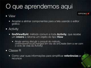 O que aprendemos aqui
View
  Arrastar e alinhar componentes para a tela usando o editor
  gráﬁco

Activity
  ﬁndViewById, método comum a toda Activity, que recebe
  um inteiro e retorna um objeto do tipo View
     Ainda vamos discutir o porquê do método
     onWindowsFocusChanged em vez do onCreate (tem a ver com
     o ciclo de vida da Activity)

Classe R
  Como usar suas informações para simpliﬁcar referências a
  recursos

                                                               36
 