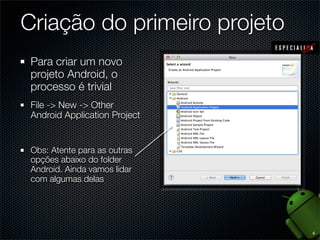 Criação do primeiro projeto
 Para criar um novo
 projeto Android, o
 processo é trivial
 File -> New -> Other
 Android Application Project


 Obs: Atente para as outras
 opções abaixo do folder
 Android. Ainda vamos lidar
 com algumas delas




                               4
 