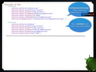Alterações na View
    <TextView
        android:id="@+id/txtResolucao"                                  textAppearanceLarge
        android:layout_width="wrap_content"                                - Texto maior sem
        android:layout_height="wrap_content"
                                                                          especiﬁcar o quanto
        android:layout_alignBottom="@+id/imgResolucao"
        android:layout_marginLeft="29dp"
        android:layout_toRightOf="@+id/imgResolucao"
        android:textAppearance="?android:attr/textAppearanceLarge" />

    <TextView
        android:id="@+id/txtBonus"                                        Novo textView para
        android:layout_width="wrap_content"                              exibir mais informações
        android:layout_height="wrap_content"
        android:layout_alignLeft="@+id/imgResolucao"
        android:layout_below="@+id/imgResolucao"
        android:layout_marginTop="17dp"/>




                                                                                                   38
 