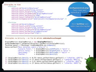 Alterações na View
    <TextView
        android:id="@+id/txtResolucao"                                       textAppearanceLarge
        android:layout_width="wrap_content"                                     - Texto maior sem
        android:layout_height="wrap_content"
                                                                               especiﬁcar o quanto
        android:layout_alignBottom="@+id/imgResolucao"
        android:layout_marginLeft="29dp"
        android:layout_toRightOf="@+id/imgResolucao"
        android:textAppearance="?android:attr/textAppearanceLarge" />

     <TextView
         android:id="@+id/txtBonus"                                            Novo textView para
         android:layout_width="wrap_content"                                  exibir mais informações
         android:layout_height="wrap_content"
         android:layout_alignLeft="@+id/imgResolucao"
         android:layout_below="@+id/imgResolucao"
         android:layout_marginTop="17dp"/>


Alterações na Activity - no fim do método onWindowFocusChanged

DisplayMetrics displayMetrics = new DisplayMetrics();
getWindowManager().getDefaultDisplay().getMetrics(displayMetrics);
TextView bonus = (TextView) findViewById(R.id.txtBonus);
bonus.setText("Mais detalhes sobre a tela:n" +
!   !  !      "Largura Total: " + displayMetrics.widthPixels + "pxn" +
!   !  !      "Altura Total: " + displayMetrics.heightPixels + "pxn" +
!   !  !      "Densidade: "     + displayMetrics.densityDpi + "dpin" +
!   !  !      "Padrão: "        + displayMetrics.density);

if   (displayMetrics.density   ==   0.75) bonus.setText(bonus.getText() + "nPadrão: LDPI");
if   (displayMetrics.density   ==   1) bonus.setText(bonus.getText() + "nPadrão: MDPI");
if   (displayMetrics.density   ==   1.5) bonus.setText(bonus.getText() + "nPadrão: HDPI");
if   (displayMetrics.density   ==   2) bonus.setText(bonus.getText() + "nPadrão: XHDPI");



                                                                                                        38
 