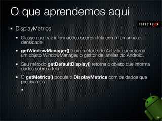 O que aprendemos aqui
DisplayMetrics
  Classe que traz informações sobre a tela como tamanho e
  densidade
  getWindowManager() é um método de Activity que retorna
  um objeto WindowManager, o gestor de janelas do Android.
  Seu método getDefaultDisplay() retorna o objeto que informa
  dados sobre a tela
  O getMetrics() popula o DisplayMetrics com os dados que
  precisamos




                                                                39
 
