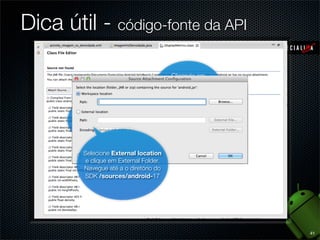 Dica útil - código-fonte da API

                                         Clicando em
                                     alguma classe da API
                                     segurando o ctrl, você
                                          virá pra cá

       Clique em Attach
            Source



          Selecione External location
           e clique em External Folder.
          Navegue até a o diretório do
          SDK /sources/android-17




                                                              41
 