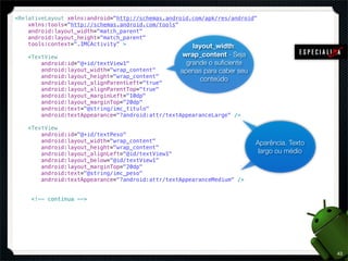 <RelativeLayout xmlns:android="http://schemas.android.com/apk/res/android"
    xmlns:tools="http://schemas.android.com/tools"
    android:layout_width="match_parent"
    android:layout_height="match_parent"
    tools:context=".IMCActivity" >                    layout_width:
    <TextView                                       wrap_content - Seja
        android:id="@+id/textView1"                  grande o suﬁciente
        android:layout_width="wrap_content"        apenas para caber seu
        android:layout_height="wrap_content"
                                                         conteúdo
        android:layout_alignParentLeft="true"
        android:layout_alignParentTop="true"
        android:layout_marginLeft="10dp"
        android:layout_marginTop="20dp"
        android:text="@string/imc_titulo"
        android:textAppearance="?android:attr/textAppearanceLarge" />

    <TextView
        android:id="@+id/textPeso"
        android:layout_width="wrap_content"                                Aparência. Texto
        android:layout_height="wrap_content"
        android:layout_alignLeft="@id/textView1"                            largo ou médio
        android:layout_below="@id/textView1"
        android:layout_marginTop="20dp"
        android:text="@string/imc_peso"
        android:textAppearance="?android:attr/textAppearanceMedium" />


     <!-- continua -->




                                                                                              43
 