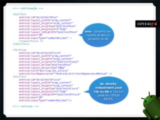 <!-- continuação -->

<EditText
    android:id="@+id/editPeso"
    android:layout_width="wrap_content"
    android:layout_height="wrap_content"
    android:layout_alignTop="@id/textPeso"
    android:layout_marginLeft="15dp"
    android:layout_toRightOf="@id/textPeso"     ems - tamanho em
    android:ems="10"                             medida de letra (o
    android:inputType="numberDecimal" >           tamanho do M)
    <requestFocus />
</EditText>

<TextView
    android:id="@+id/textAltura"
    android:layout_width="wrap_content"
    android:layout_height="wrap_content"
    android:layout_alignLeft="@id/textView1"
    android:layout_below="@id/textPeso"
    android:layout_marginTop="20dp"
    android:text="@string/imc_altura"
    android:textAppearance="?android:attr/textAppearanceMedium" />
<EditText
    android:id="@+id/editAltura"
    android:layout_width="wrap_content"
                                                           dp: density-
    android:layout_height="wrap_content"
    android:layout_alignTop="@id/textAltura"           independent pixel
    android:layout_marginLeft="15dp"                  1dp ou dip = 1px (um
    android:layout_toRightOf="@id/textAltura"            pixel) em 160dpi
    android:ems="10"
    android:inputType="numberDecimal"/>                       (MDPI).

<!-- continua -->



                                                                             44
 