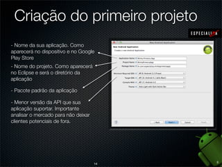 Criação do primeiro projeto
- Nome da sua aplicação. Como
aparecerá no dispositivo e no Google
Play Store
- Nome do projeto. Como aparecerá
no Eclipse e será o diretório da
aplicação

- Pacote padrão da aplicação

- Menor versão da API que sua
aplicação suportar. Importante
analisar o mercado para não deixar
clientes potenciais de fora.




                                          5
                                     14
 