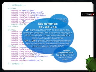 <!-- continuação -->

<EditText
    android:id="@+id/editPeso"
    android:layout_width="wrap_content"
    android:layout_height="wrap_content"
    android:layout_alignTop="@id/textPeso"
    android:layout_marginLeft="15dp"
    android:layout_toRightOf="@id/textPeso"  ems - tamanho em
    android:ems="10"                          medida de letra (o
                                 Não
    android:inputType="numberDecimal" >
    <requestFocus />                    confunda: do M)
                                               tamanho
</EditText>
                                  dp = dip != dpi
<TextView           DPI signiﬁca Dots per Inch ou pontos (na tela,
    android:id="@+id/textAltura"
    android:layout_width="wrap_content" Tem a ver com a resolução x
                 pixels) por polegada.
    android:layout_height="wrap_content" que mede a densidade de
                   dimensão da tela, o
    android:layout_alignLeft="@id/textView1"
                           pixels nas telas dos dispositivos.
    android:layout_below="@id/textPeso"
                   DP ou DIP signiﬁca Density-Independent Pixels
    android:layout_marginTop="20dp"
    android:text="@string/imc_altura"
    android:textAppearance="?android:attr/textAppearanceMedium" vale
                     que é a unidade de medida variável que />
<EditText                 1 pixel em telas de 160DPI (MDPI).
    android:id="@+id/editAltura"
    android:layout_width="wrap_content"
                                                           dp: density-
    android:layout_height="wrap_content"
    android:layout_alignTop="@id/textAltura"           independent pixel
    android:layout_marginLeft="15dp"                  1dp ou dip = 1px (um
    android:layout_toRightOf="@id/textAltura"            pixel) em 160dpi
    android:ems="10"
    android:inputType="numberDecimal"/>                       (MDPI).

<!-- continua -->



                                                                             44
 