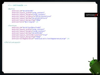 <!-- continuação -->

    <Button
        android:id="@+id/btnOk"
        android:layout_width="wrap_content"
        android:layout_height="wrap_content"
        android:layout_alignLeft="@+id/textAltura"
        android:layout_below="@+id/editAltura"
        android:layout_marginTop="20dp"
        android:text="@string/ok" />

    <TextView
        android:id="@+id/textResultado"
        android:layout_width="wrap_content"
        android:layout_height="wrap_content"
        android:layout_below="@+id/btnOk"
        android:layout_centerHorizontal="true"
        android:layout_marginTop="45dp"
        android:textAppearance="?android:attr/textAppearanceLarge" />

</RelativeLayout>




                                                                        45
 