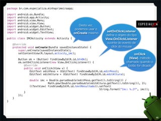 package br.com.especializa.minhaprimeiraapp;

import   android.os.Bundle;
import   android.app.Activity;
import   android.view.Menu;
import   android.view.View;
import   android.widget.Button;                   Desta vez,
import   android.widget.EditText;               podemos usar o
import   android.widget.TextView;                                  setOnClickListener
                                               onCreate mesmo
                                                                  deﬁne o objeto do tipo
public class IMCActivity extends Activity {                       View.OnClickListener
!   @Override
                                                                   ouvinte do evento de
!   protected void onCreate(Bundle savedInstanceState) {              click do mouse
!   !   super.onCreate(savedInstanceState);
!   !   setContentView(R.layout.activity_imc);                                         onClick
!   !
!   !   Button ok = (Button) findViewById(R.id.btnOk);                             (View), método
!   !   ok.setOnClickListener(new View.OnClickListener() {                       chamado quando o
!   !   !   @Override                                                             botão for clicado
!   !   !   public void onClick(View v) {
!   !   !   !   EditText editPeso = (EditText) findViewById(R.id.editPeso);
!   !   !   !   EditText editAltura = (EditText) findViewById(R.id.editAltura);
!   !   !   !
!   !   !   !   double imc = Double.parseDouble(editPeso.getText().toString()) /
!   !   !   !   !   !  !    Math.pow(Double.parseDouble(editAltura.getText().toString()), 2);
!   !   !   !   ((TextView) findViewById(R.id.textResultado)).setText(
                                                              String.format("Imc: %.2f", imc));
!   !   !   }
!   !   });
!   }
}




                                                                                                      46
 