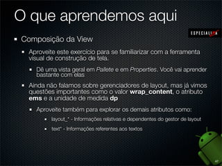 O que aprendemos aqui
Composição da View
 Aproveite este exercício para se familiarizar com a ferramenta
 visual de construção de tela.
   Dê uma vista geral em Pallete e em Properties. Você vai aprender
   bastante com elas
 Ainda não falamos sobre gerenciadores de layout, mas já vimos
 questões importantes como o valor wrap_content, o atributo
 ems e a unidade de medida dp
   Aproveite também para explorar os demais atributos como:
         layout_* - Informações relativas e dependentes do gestor de layout
         text* - Informações referentes aos textos




                                                                              47
 