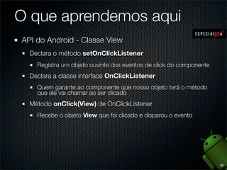 O que aprendemos aqui
API do Android - Classe View
  Declara o método setOnClickListener
    Registra um objeto ouvinte dos eventos de click do componente
  Declara a classe interface OnClickListener
    Quem garante ao componente que nosso objeto terá o método
    que ele vai chamar ao ser clicado
  Método onClick(View) de OnClickListener
    Recebe o objeto View que foi clicado e disparou o evento




                                                                    48
 