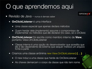 O que aprendemos aqui
Revisão de Java - nunca é demais saber
  OnClickListener é uma interface
     Uma classe especial que apenas declara métodos
     Quem herdar dela (implements) assume o compromisso de
     implementar os métodos que ele declarar (no caso, só o onClick)
  OnClickListener foi escrita como membro interno de View,
  portanto View.OnClickListener
     Classe interna é uma opção do desenvolvedor que acredita que
     ela é tão dependente da externa que sequer merece um arquivo
     fonte à parte
  Criamos uma classe anônima new View.OnClickListener() { ... }
     O new induz a uma classe que herde de OnClickListener
     As chaves demarcam o corpo da classe que não tem nome
                                                                       49
 
