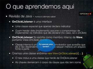 O que aprendemos aqui
Revisão de Java - nunca é demais saber
  OnClickListener é uma interface
     Uma classe especial que apenas declara métodos
     Quem herdar dela (implements) assume o compromisso de
     implementar os métodos que ele declarar (no caso, só o onClick)
  OnClickListener foi escrita como membro interno de View,
  portanto View.OnClickListener
     Classe interna é uma Foi apenas uma
                          opção do desenvolvedor que acredita que
     ela é tão dependente da opcão!! que sequer merece um arquivo
                              externa
     fonte à parte
  Criamos uma classe anônima new View.OnClickListener() { ... }
     O new induz a uma classe que herde de OnClickListener
     As chaves demarcam o corpo da classe que não tem nome
                                                                       49
 