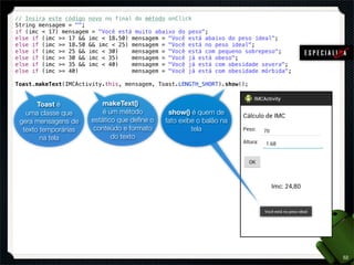 // Insira este código novo no final do método onClick
String mensagem = "";
if (imc < 17) mensagem = "Você está muito abaixo do peso";
else if (imc >= 17 && imc < 18.50) mensagem = "Você está abaixo do peso ideal";
else if (imc >= 18.50 && imc < 25) mensagem = "Você está no peso ideal";
else if (imc >= 25 && imc < 30)    mensagem = "Você está com pequeno sobrepeso";
else if (imc >= 30 && imc < 35)    mensagem = "Você já está obeso";
else if (imc >= 35 && imc < 40)    mensagem = "Você já está com obesidade severa";
else if (imc >= 40)                mensagem = "Você já está com obesidade mórbida";

Toast.makeText(IMCActivity.this, mensagem, Toast.LENGTH_SHORT).show();


       Toast é           makeText()
   uma classe que         é um método         show() é quem de
 gera mensagens de    estático que deﬁne o   fato exibe o balão na
  texto temporárias   conteúdo e formato              tela
        na tela              do texto




                                                                                      52
 