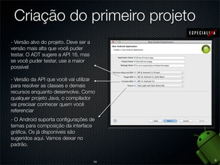 Criação do primeiro projeto
- Versão alvo do projeto. Deve ser a
versão mais alta que você puder
testar. O ADT sugere a API 16, mas
se você puder testar, use a maior
possível

- Versão da API que você vai utilizar
para resolver as classes e demais
recursos enquanto desenvolve. Como
qualquer projeto Java, o compilador
vai precisar conhecer quem você
referenciar
- O Android suporta conﬁgurações de
temas para composição da interface
gráﬁca. Os já disponíveis são
sugeridos aqui. Vamos deixar no
padrão.

                                            6
                                       14
 
