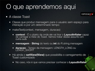 O que aprendemos aqui
A classe Toast
  Classe que produz mensagem para o usuário sem espaço para
  interação e por um determinado tempo
  makeText(context, mensagem, duracao)
    context - É o objeto de onde ele vai tirar o LayoutInﬂater capaz
    de carregar a View do Toast. Vamos tratar desse assunto em
    outra aula
    mensagem - String do texto ou int do R.string.mensagem
    duracao - Tempo da mensagem: LENGTH_LONG ou
    LENGH_SHORT
  Há ainda o setView(View) que possibilita o carregamento de
  Toast customizado
    No caso, nós é que vamos precisar conhecer o LayoutInﬂater

                                                                       53
 