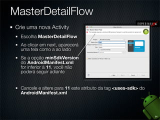MasterDetailFlow
Crie uma nova Activity
  Escolha MasterDetailFlow
  Ao clicar em next, aparecerá
  uma tela como a ao lado
  Se a opção minSdkVersion
  do AndroidManifest.xml
  for inferior à 11, você não
  poderá seguir adiante


  Cancele e altere para 11 este atributo da tag <uses-sdk> do
  AndroidManifest.xml



                                                                54
 