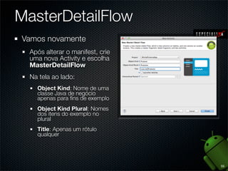MasterDetailFlow
Vamos novamente
  Após alterar o manifest, crie
  uma nova Activity e escolha
  MasterDetailFlow
  Na tela ao lado:
    Object Kind: Nome de uma
    classe Java de negócio
    apenas para ﬁns de exemplo
    Object Kind Plural: Nomes
    dos itens do exemplo no
    plural
    Title: Apenas um rótulo
    qualquer




                                  55
 