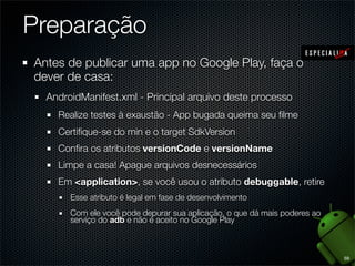 Preparação
Antes de publicar uma app no Google Play, faça o
dever de casa:
  AndroidManifest.xml - Principal arquivo deste processo
    Realize testes à exaustão - App bugada queima seu ﬁlme
    Certiﬁque-se do min e o target SdkVersion
    Conﬁra os atributos versionCode e versionName
    Limpe a casa! Apague arquivos desnecessários
    Em <application>, se você usou o atributo debuggable, retire
       Esse atributo é legal em fase de desenvolvimento
       Com ele você pode depurar sua aplicação, o que dá mais poderes ao
       serviço do adb e não é aceito no Google Play



                                                                           59
 