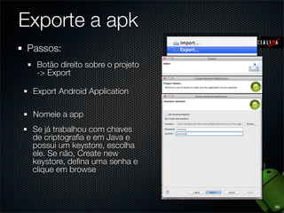 Exporte a apk
Passos:
  Botão direito sobre o projeto
  -> Export

 Export Android Application

 Nomeie a app
 Se já trabalhou com chaves
 de criptograﬁa e em Java e
 possui um keystore, escolha
 ele. Se não, Create new
 keystore, deﬁna uma senha e
 clique em browse



                                  60
 