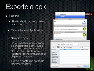 Exporte a apk
Passos:
  Botão direito sobre o projeto
  -> Export

 Export Android Application

 Nomeie a app
 Se já trabalhou com chaves
 de criptograﬁa e em Java e
 possui um keystore, escolha
 ele. Se não, Create new
 keystore, deﬁna uma senha e
 clique em browse
 Deﬁna a pasta e o nome do
 arquivo keystore
                                  60
 