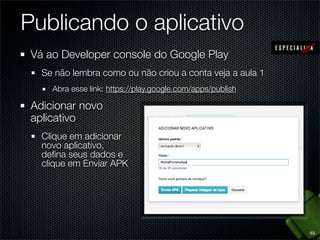 Publicando o aplicativo
 Vá ao Developer console do Google Play
   Se não lembra como ou não criou a conta veja a aula 1
     Abra esse link: https://play.google.com/apps/publish

 Adicionar novo
 aplicativo
   Clique em adicionar
   novo aplicativo,
   deﬁna seus dados e
   clique em Enviar APK




                                                            63
 