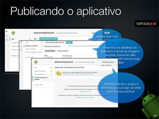 Publicando o aplicativo
                       Apk
                 cadastrada mas
                  não publicada
                      ainda
                      Preencha os detalhes do
                    aplicativo e envie as imagens
                        exigidas (ícone em alta
                    resolução e pelo menos duas
                                 telas)




                      Deﬁnidos ainda o preço e
                    distribuição, sua app vai estar
                          pronta para publicar




                                                      65
 