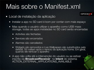 Mais sobre o Manifest.xml
Local de instalação da aplicação
  Instalar a app no SD card é bom por contar com mais espaço
  Mas quando o usuário utilizar o aparelho como USB mass
  storage, todas as apps instaladas no SD card serão encerradas
    Activities são fechadas
    Services são encerrados
    Alarmes são cancelados
    Widgets são removidos e Live Wallpapers são substituídos pelo
    default. Só voltam após o reinício da aplicação home. Em geral,
    quando ele reiniciar o aparelho
  A app não volta até a intervenção do usuário ou se estiver
  inscrita via BroadcastReceiver na Intent do sistema
  ACTION_EXTERNAL_APPLICATIONS_AVAILABLE

                                                                      10
 