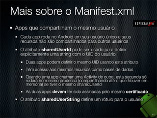 Mais sobre o Manifest.xml
Apps que compartilham o mesmo usuário
  Cada app roda no Android em seu usuário único e seus
  recursos não são compartilhados para outros usuários
  O atributo sharedUserId pode ser usado para deﬁnir
  explicitamente uma string com o UID do usuário
    Duas apps podem deﬁnir o mesmo UID usando este atributo
    Têm acesso aos mesmos recursos como bases de dados
    Quando uma app chamar uma Activity de outra, esta segunda só
    rodará no mesmo processo (compartilhando até o que houver em
    memória) se tiver o mesmo sharedUserId
    As duas apps devem ter sido assinadas pelo mesmo certiﬁcado
  O atributo sharedUserString deﬁne um rótulo para o usuário


                                                                   11
 