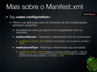 Mais sobre o Manifest.xml
Tag <uses-conﬁguration>
  Filtram sua aplicação para só funcionar se tais conﬁgurações
  estiverem presentes
    Notadamente úteis para games com jogabilidade única ou
    avançada
    reqTouchScreen - Restringe a determinado tipo de touchscreen
       undeﬁned, notouch, stylus (requer touchscreen com suporte a caneta) e
       ﬁnger

    reqKeyboardType - Restringe a deteminado tipo de teclado
       undeﬁned, nokeys, qwerty (exige um teclado padrão qwerty - com as
       letras q, w, e, r, t e y na primeira linha) e twelvekey (exige um teclado
       padrão de simples celulares - números, * e #)




                                                                                   12
 