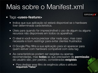 Mais sobre o Manifest.xml
Tags <uses-feature>
  Indica que sua aplicação só estará disponível se o hardware
  tiver determinada característica.
  Úteis para quando for imprescindível o uso de algum ou alguns
  recursos não disponíveis em todos os aparelhos
  O ideal é você nunca precisar citar nada aqui, mas caso
  necessite é bom restringir para evitar clientes frustrados
  O Google Play ﬁltra a sua aplicação para só aparecer para
  quem estiver com hardware compatível com esta tag
  As características podem ser exigidas ou apenas
  recomendadas, mas todas as que precisarem de permissão
  do usuário são, por padrão, consideradas exigidas
    Para desligar esse ﬁltro de exigência utilize o atributo
    required=“false”
                                                                  14
 