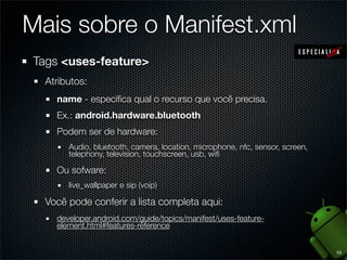 Mais sobre o Manifest.xml
Tags <uses-feature>
  Atributos:
    name - especiﬁca qual o recurso que você precisa.
    Ex.: android.hardware.bluetooth
    Podem ser de hardware:
       Audio, bluetooth, camera, location, microphone, nfc, sensor, screen,
       telephony, television, touchscreen, usb, wiﬁ

    Ou sofware:
       live_wallpaper e sip (voip)

  Você pode conferir a lista completa aqui:
    developer.android.com/guide/topics/manifest/uses-feature-
    element.html#features-reference


                                                                              15
 