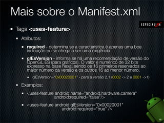 Mais sobre o Manifest.xml
Tags <uses-feature>
  Atributos:
    required - determina se a característica é apenas uma boa
    indicação ou se chega a ser uma exigência
    glEsVersion - informa se há uma recomendação de versão do
    OpenGL ES (para gráﬁcos). O valor é numérico de 32 bits
    expresso na base hexa, sendo os 16 primeiros reservados ao
    maior número da versão e os outros 16 ao menor número.
       glEsVersion=“0x00020001” - para a versão 2.1 (0002 -> 2 e 0001 ->1)

  Exemplos:
    <uses-feature android:name="android.hardware.camera"
                  android:required="false"/>
    <uses-feature android:glEsVersion="0x00020001"
                     android:required="true" />

                                                                             16
 