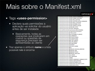 Mais sobre o Manifest.xml
Tags <uses-permission>
  Declara quais permissões a
  aplicação vai solicitar do usuário
  antes de ser instalada
     Basicamente, todas as
     operações que implicarem em
     custos ou questões de
     segurança precisam ser
     apresentadas ao cliente
Traz apenas o atributo name e a lista
possível nele é enorme




                                        17
 