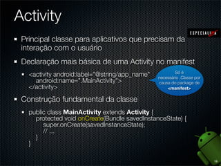 Activity
 Principal classe para aplicativos que precisam da
 interação com o usuário
 Declaração mais básica de uma Activity no manifest
                                                        Só é
   <activity android:label="@string/app_name"   necessário .Classe por
     android:name=".MainActivity">              causa do package de
   </activity>                                      <manifest>

 Construção fundamental da classe
   public class MainActivity extends Activity {
     protected void onCreate(Bundle savedInstanceState) {
        super.onCreate(savedInstanceState);
        // ...
     }
   }

                                                                         18
 