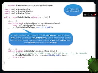 package br.com.especializa.minhaprimeiraapp;

import android.os.Bundle;                                                Código gerado
import android.app.Activity;                                            pelo Hello World
import android.view.Menu;

public class MainActivity extends Activity {

    @Override
    protected void onCreate(Bundle savedInstanceState) {
        super.onCreate(savedInstanceState);
        setContentView(R.layout.activity_main);
    }


       A tarefa mais básica e comum do método onCreate é carregar alguma
       View através do método setContentView(). Ele vai instanciar os objetos
      Java referentes a cada tag desse layout e deﬁnir o que será exibido assim
                        que Activity chegar no modo Running


    @Override
    public boolean onCreateOptionsMenu(Menu menu) {
        // Inflate the menu; this adds items to the action bar if it is present.
        getMenuInflater().inflate(R.menu.activity_main, menu);
        return true;
    }

}



                                                                                           20
 