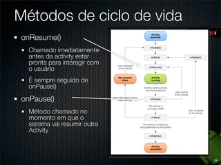 Métodos de ciclo de vida
onResume()
  Chamado imediatamente
  antes da activity estar
  pronta para interagir com
  o usuário
  É sempre seguido de
  onPause()

onPause()
  Método chamado no
  momento em que o
  sistema vai resumir outra
  Activity



                              24
 