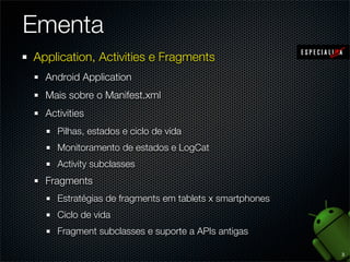 Ementa
Application, Activities e Fragments
  Android Application
  Mais sobre o Manifest.xml
  Activities
     Pilhas, estados e ciclo de vida
     Monitoramento de estados e LogCat
     Activity subclasses
  Fragments
     Estratégias de fragments em tablets x smartphones
     Ciclo de vida
     Fragment subclasses e suporte a APIs antigas

                                                         3
 