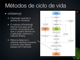 Métodos de ciclo de vida
onDestroy()
  Chamado quando a
  activity for encerrar
  O método isFinishing()
  retorna true aqui se a
  activity vai encerrar por
  que o usuário fechou ou
  a aplicação chamou o
  método ﬁnish()
  Retorna false se o
  sistema resolveu encerrar
  a activity para liberar
  espaço em memória



                              26
 