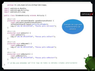 package br.com.especializa.minhaprimeiraapp;

import android.os.Bundle;
import android.app.Activity;
import android.util.Log;

public class EstadosActivity extends Activity {

!   @Override
!   protected void onCreate(Bundle savedInstanceState) {
!   !   super.onCreate(savedInstanceState);
!   !   setContentView(R.layout.activity_estados);                 Exemplo de Logs para
!   !   Log.i("LOG DO APLICATIVO", "Passou pelo onCreate");
                                                                     monitoramento de
!   }
                                                                         estados
!   @Override
!   protected void onStart() {
!   !   super.onStart();
!   !   Log.i("LOG DO APLICATIVO", "Passou pelo onStart");
!   }

!   @Override
!   protected void onResume() {
!   !   super.onResume();
!   !   Log.i("LOG DO APLICATIVO", "Passou pelo onResume");
!   }

!   @Override
!   protected void onRestart() {
!   !   super.onRestart();
!   !   Log.i("LOG DO APLICATIVO", "Passou pelo onRestart");
!   }

!   // já deu pra entender né? Crie logs em todos os métodos citados anteriormente
}

                                                                                          28
 