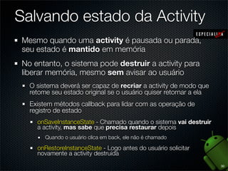 Salvando estado da Activity
 Mesmo quando uma activity é pausada ou parada,
 seu estado é mantido em memória
 No entanto, o sistema pode destruir a activity para
 liberar memória, mesmo sem avisar ao usuário
   O sistema deverá ser capaz de recriar a activity de modo que
   retome seu estado original se o usuário quiser retornar a ela
   Existem métodos callback para lidar com as operação de
   registro de estado
     onSaveInstanceState - Chamado quando o sistema vai destruir
     a activity, mas sabe que precisa restaurar depois
        Quando o usuário clica em back, ele não é chamado

     onRestoreInstanceState - Logo antes do usuário solicitar
     novamente a activity destruída
                                                                   30
 