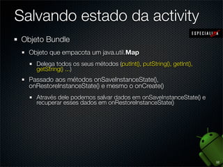 Salvando estado da activity
 Objeto Bundle
   Objeto que empacota um java.util.Map
     Delega todos os seus métodos (putInt(), putString(), getInt(),
     getString() ...)
   Passado aos métodos onSaveInstanceState(),
   onRestoreInstanceState() e mesmo o onCreate()
     Através dele podemos salvar dados em onSaveInstanceState() e
     recuperar esses dados em onRestoreInstanceState()




                                                                      32
 