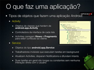 O que faz uma aplicação?
Tipos de objetos que fazem uma aplicação Android:
  Activity
     Objetos de classes que herdem de
     android.app.Activity
     Controladora da interface de cada tela
     Activities carregam Views e Fragments
     para exibir conteúdo ao cliente
  Service
     Objetos do tipo android.app.Service
     Trabalhadores invisíveis que executam tarefas em background
     Atualizam Activities, disparam Notiﬁcations e difundem Intents
     Suas tarefas em geral são longas ou constantes sem nenhuma
     interação direta com o usuário

                                                                      4
 